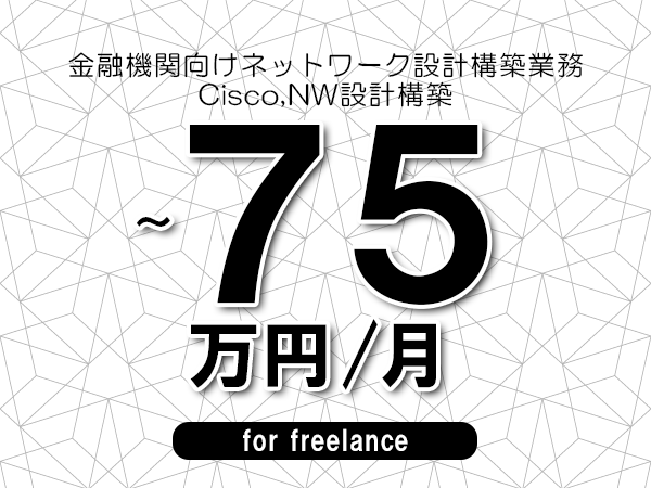 【65～75万円／フリーランス】＜Cisco,NW設計構築/金融機関向けネットワーク設計構築業務＞◆完全週休2日制　◆基本リモート環境　◆年間休日120日以上　◆出張費用別途支給