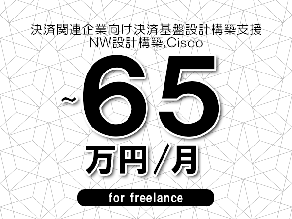 【55～65万円／フリーランス】＜NW設計構築,Cisco/決済関連企業向け決済基盤設計構築支援＞◆完全週休2日制　◆年間休日120日以上　◆出張費用別途支給
